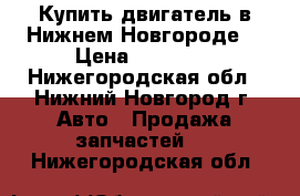 Купить двигатель в Нижнем-Новгороде. › Цена ­ 35 000 - Нижегородская обл., Нижний Новгород г. Авто » Продажа запчастей   . Нижегородская обл.